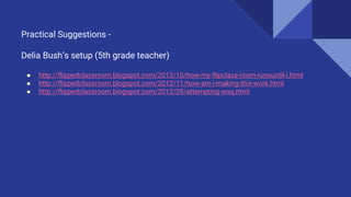 Practical Suggestions -
Delia Bush’s setup (5th grade teacher)
● http://flippedclassroom.blogspot.com/2013/10/how-my-flipclass-room-runsuntil-i.html
● http://flippedclassroom.blogspot.com/2012/11/how-am-i-making-this-work.html
● http://flippedclassroom.blogspot.com/2012/09/attempting-wsq.html
 