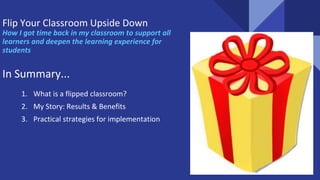 Flip Your Classroom Upside Down
How I got time back in my classroom to support all
learners and deepen the learning experience for
students
In Summary...
1. What is a flipped classroom?
2. My Story: Results & Benefits
3. Practical strategies for implementation
 
