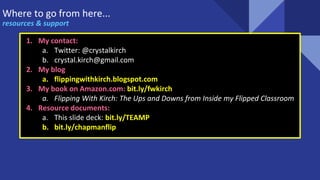 Where to go from here...
resources & support
1. My contact:
a. Twitter: @crystalkirch
b. crystal.kirch@gmail.com
2. My blog
a. flippingwithkirch.blogspot.com
3. My book on Amazon.com: bit.ly/fwkirch
a. Flipping With Kirch: The Ups and Downs from Inside my Flipped Classroom
4. Resource documents:
a. This slide deck: bit.ly/TEAMP
b. bit.ly/chapmanflip
 