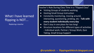 Replacing a teacher
Teacher’s Role During Class Time in a “Flipped Class”
● Visiting Groups of students working
● Hosting Small Group Instruction
● Constantly monitoring, moving around,
interacting, questioning, probing, etc - Talk with
every student individually every day
● Don’t stay in one place for too long!
● Structure locations for different types of activities
- Individual work, Partner / Group Work, Quiz
Taking, Small Group Support
Replacing a teacher
What I have learned
flipping is NOT...
@crystalkirch -- flippingwithkirch.blogspot.com
 