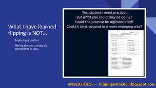 What I have learned
flipping is NOT...
Replacing a teacher
Having students simply do
worksheets in class
Yes, students need practice.
But what else could they be doing?
Could the practice be differentiated?
Could it be structured in a more engaging way?
@crystalkirch -- flippingwithkirch.blogspot.com
 
