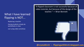 Replacing a teacher
Having students simply do
worksheets in class
Just using video somehow
“A flipped classroom is not successful because of
video tutorials, but because of the design of the
teacher.” — Brian Bennett
What I have learned
flipping is NOT...
@crystalkirch -- flippingwithkirch.blogspot.com
 