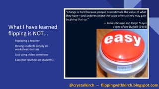 Replacing a teacher
Having students simply do
worksheets in class
Just using video somehow
Easy (for teachers or students)
"Change is hard because people overestimate the value of what
they have—and underestimate the value of what they may gain
by giving that up."
— James Belasco and Ralph Stayer
Flight of the Buffalo (1994)What I have learned
flipping is NOT...
@crystalkirch -- flippingwithkirch.blogspot.com
 