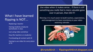 Replacing a teacher
Having students simply do
worksheets in class
Just using video somehow
Easy (for teachers or students)
Frontloading all content with DI
Having to use video for every piece
of DI
Use video when it makes sense… if there is still
something you really feel is more valuable gone
over in person, then DO IT!
Warning: It is much easier to build routines, expectations,
and management to have consistency in your video-
watching calendar.
What I have learned
flipping is NOT...
@crystalkirch -- flippingwithkirch.blogspot.com
 
