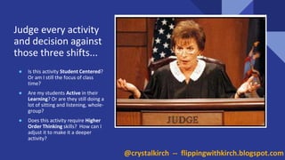 Judge every activity
and decision against
those three shifts...
● Is this activity Student Centered?
Or am I still the focus of class
time?
● Are my students Active in their
Learning? Or are they still doing a
lot of sitting and listening, whole-
group?
● Does this activity require Higher
Order Thinking skills? How can I
adjust it to make it a deeper
activity?
@crystalkirch -- flippingwithkirch.blogspot.com
 