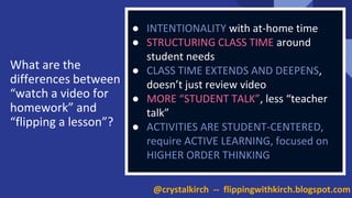 ● INTENTIONALITY with at-home time
● STRUCTURING CLASS TIME around
student needs
● CLASS TIME EXTENDS AND DEEPENS,
doesn’t just review video
● MORE “STUDENT TALK”, less “teacher
talk”
● ACTIVITIES ARE STUDENT-CENTERED,
require ACTIVE LEARNING, focused on
HIGHER ORDER THINKING
What are the
differences between
“watch a video for
homework” and
“flipping a lesson”?
@crystalkirch -- flippingwithkirch.blogspot.com
 