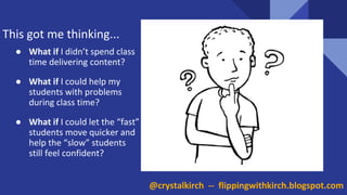 This got me thinking...
● What if I didn’t spend class
time delivering content?
● What if I could help my
students with problems
during class time?
● What if I could let the “fast”
students move quicker and
help the “slow” students
still feel confident?
@crystalkirch -- flippingwithkirch.blogspot.com
 