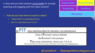 2. How will you hold students accountable for actually
watching and engaging with the video content?
Organization Accountability
Processing Feedback
Discussion
• How do you train them to watch a video?
• “Wean them” to watching at home
• Be F.I.T. and Check Your T.E.C.H.
Be FIT when watching videos for education, not entertainment
Have a Focused, serious attitude
Be Involved in the process
Take away distractions, check your T.E.C.H.
(Tabs closed, Electronic devices put away, Cell phones- don't answer them, Headphones in)
(acronym developed by Crystal Kirch and Lisa Light)
@crystalkirch -- flippingwithkirch.blogspot.com
 