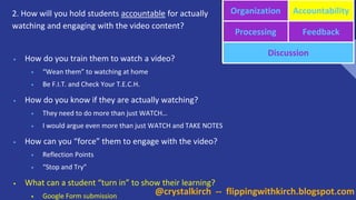 2. How will you hold students accountable for actually
watching and engaging with the video content?
Organization Accountability
Processing Feedback
Discussion
• How do you train them to watch a video?
• “Wean them” to watching at home
• Be F.I.T. and Check Your T.E.C.H.
• How do you know if they are actually watching?
• They need to do more than just WATCH…
• I would argue even more than just WATCH and TAKE NOTES
• How can you “force” them to engage with the video?
• Reflection Points
• “Stop and Try”
• What can a student “turn in” to show their learning?
• Google Form submission
@crystalkirch -- flippingwithkirch.blogspot.com
 