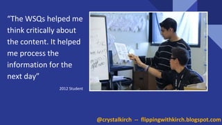 NEED PICTURE
“The WSQs helped me
think critically about
the content. It helped
me process the
information for the
next day”
2012 Student
@crystalkirch -- flippingwithkirch.blogspot.com
 