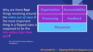 Why are there four
things revolving around
the video out of class if
the most important
thing in a flipped class is
supposed to be the
non-video class time
part?
You can’t build a house without a
foundation...
Organization Accountability
Processing Feedback
Discussion
@crystalkirch -- flippingwithkirch.blogspot.com
 