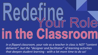 In a flipped classroom, your role as a teacher in class is NOT “content
deliverer”, but the “designer and facilitator” of learning activities
that deepen student learning - with a lot more time to do so!
 