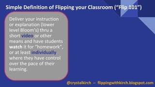 @crystalkirch -- flippingwithkirch.blogspot.com
Simple Definition of Flipping your Classroom (“Flip 101”)
Deliver your instruction
or explanation (lower
level Bloom’s) thru a
short video or other
means and have students
watch it for “homework”,
or at least individually
where they have control
over the pace of their
learning.
 