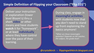 @crystalkirch -- flippingwithkirch.blogspot.com
Simple Definition of Flipping your Classroom (“Flip 101”)
Deliver your instruction
or explanation (lower
level Bloom’s) thru a
short video or other
means and have students
watch it for “homework”,
or at least individually
where they have control
over the pace of their
learning.
During class, engage in
meaningful activities
with students now that
you don’t need to stand
up front explaining the
basics anymore!
*What are those meaningful
activities? Depends on the teacher,
the subject, the grade level!
 