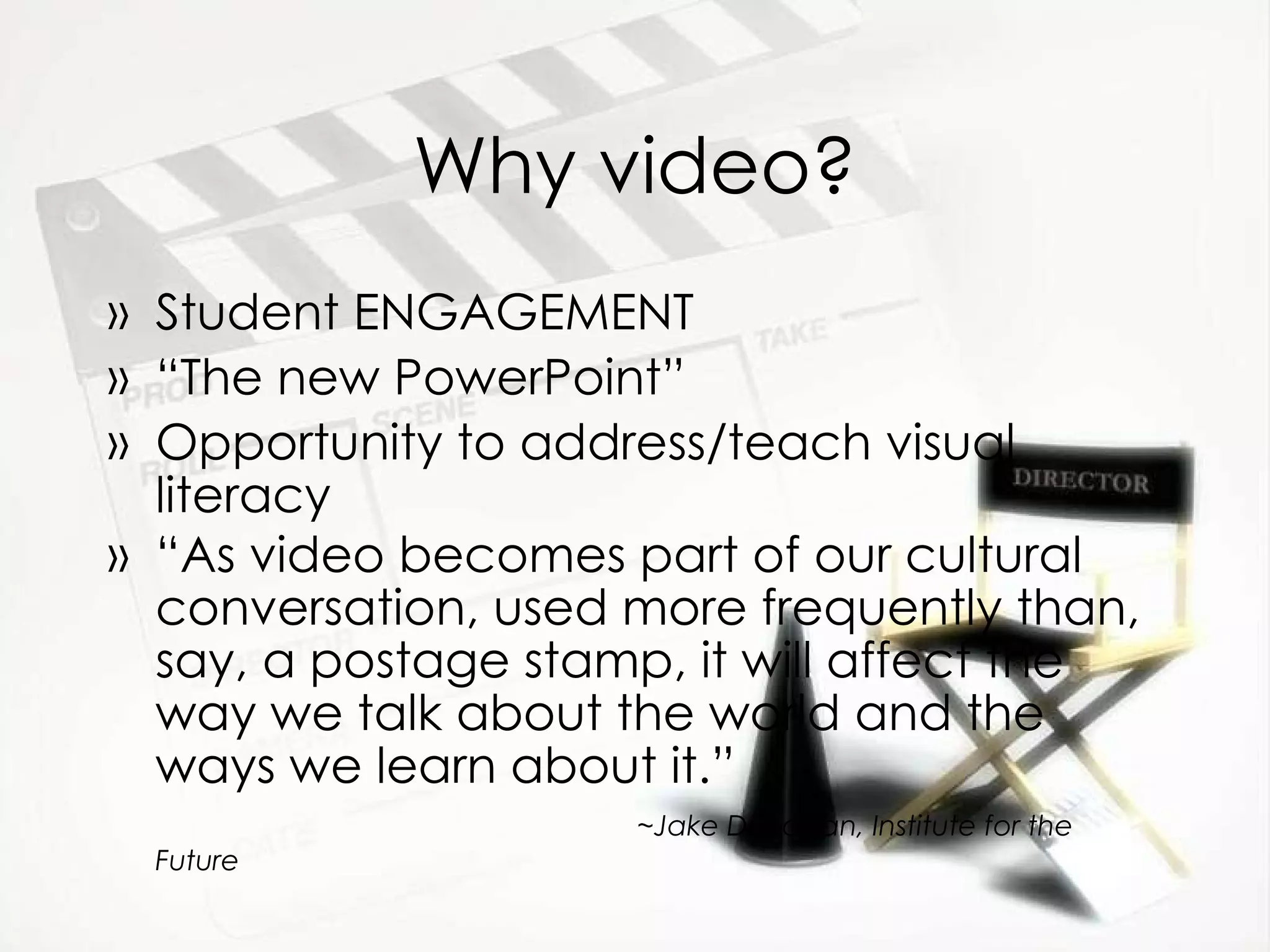 Why video? Student ENGAGEMENT “ The new PowerPoint” Opportunity to address/teach visual literacy “ As video becomes part of our cultural conversation, used more frequently than, say, a postage stamp, it will affect the way we talk about the world and the ways we learn about it.”    ~Jake Dunagan, Institute for the Future 
