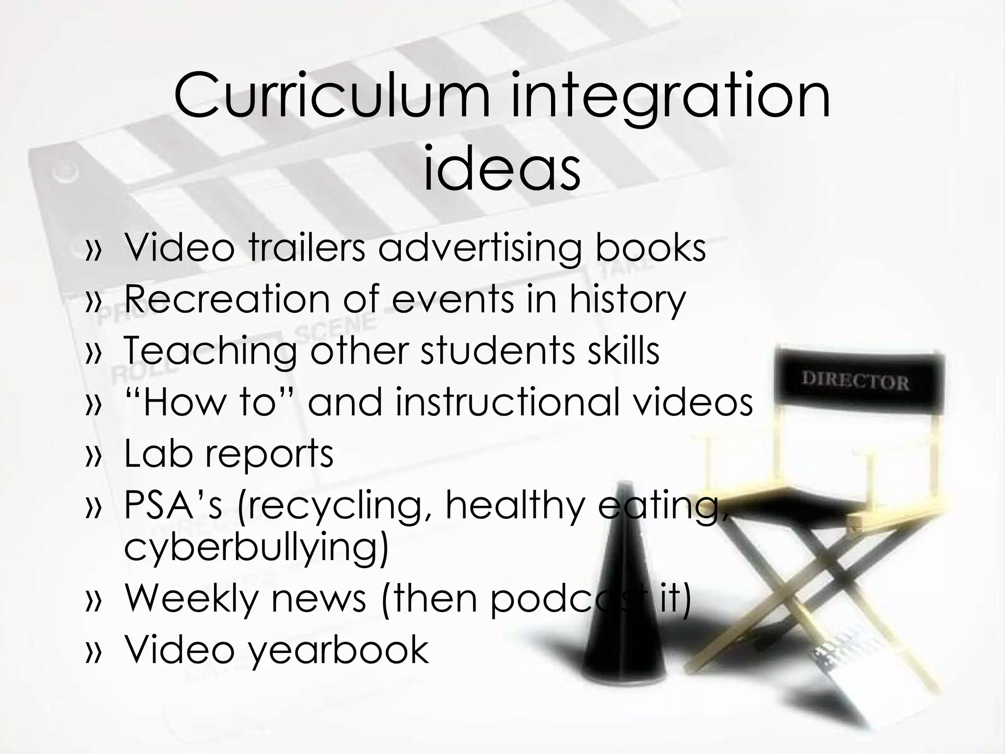 Curriculum integration ideas Video trailers advertising books Recreation of events in history Teaching other students skills “ How to” and instructional videos Lab reports PSA’s (recycling, healthy eating, cyberbullying) Weekly news (then podcast it) Video yearbook 
