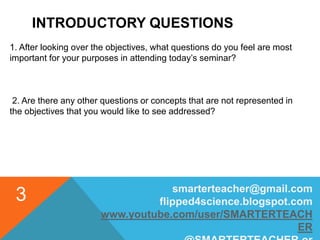 INTRODUCTORY QUESTIONS
1. After looking over the objectives, what questions do you feel are most
important for your purposes in attending today’s seminar?
2. Are there any other questions or concepts that are not represented in
the objectives that you would like to see addressed?
smarterteacher@gmail.com
flipped4science.blogspot.com
www.youtube.com/user/SMARTERTEACH
ER
3
 