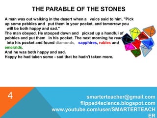 smarterteacher@gmail.com
flipped4science.blogspot.com
www.youtube.com/user/SMARTERTEACH
ER
4
THE PARABLE OF THE STONES
A man was out walking in the desert when a voice said to him, "Pick
up some pebbles and put them in your pocket, and tomorrow you
will be both happy and sad."
The man obeyed. He stooped down and picked up a handful of
pebbles and put them in his pocket. The next morning he reached
into his pocket and found diamonds, sapphires, rubies and
emeralds.
And he was both happy and sad.
Happy he had taken some - sad that he hadn't taken more.
 
