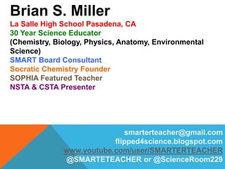 Brian S. Miller
La Salle High School Pasadena, CA
30 Year Science Educator
(Chemistry, Biology, Physics, Anatomy, Environmental
Science)
SMART Board Consultant
Socratic Chemistry Founder
SOPHIA Featured Teacher
NSTA & CSTA Presenter
smarterteacher@gmail.com
flipped4science.blogspot.com
www.youtube.com/user/SMARTERTEACHER
@SMARTETEACHER or @ScienceRoom229
 
