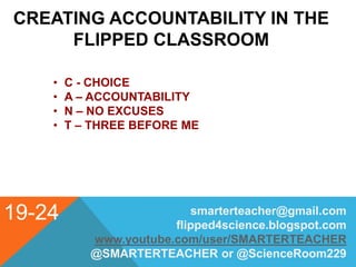 19-24
CREATING ACCOUNTABILITY IN THE
FLIPPED CLASSROOM
• C - CHOICE
• A – ACCOUNTABILITY
• N – NO EXCUSES
• T – THREE BEFORE ME
smarterteacher@gmail.com
flipped4science.blogspot.com
www.youtube.com/user/SMARTERTEACHER
@SMARTERTEACHER or @ScienceRoom229
 