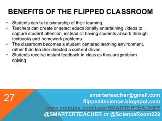 BENEFITS OF THE FLIPPED CLASSROOM
smarterteacher@gmail.com
flipped4science.blogspot.com
www.youtube.com/user/SMARTERTEACHER
@SMARTERTEACHER or @ScienceRoom229
27
• Students can take ownership of their learning.
• Teachers can create or select educationally entertaining videos to
capture student attention, instead of having students absorb through
textbooks and homework problems.
• The classroom becomes a student centered learning environment,
rather than teacher directed a content driven.
• Students receive instant feedback in class as they are problem
solving.
 