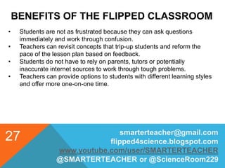 BENEFITS OF THE FLIPPED CLASSROOM
smarterteacher@gmail.com
flipped4science.blogspot.com
www.youtube.com/user/SMARTERTEACHER
@SMARTERTEACHER or @ScienceRoom229
27
• Students are not as frustrated because they can ask questions
immediately and work through confusion.
• Teachers can revisit concepts that trip-up students and reform the
pace of the lesson plan based on feedback.
• Students do not have to rely on parents, tutors or potentially
inaccurate internet sources to work through tough problems.
• Teachers can provide options to students with different learning styles
and offer more one-on-one time.
 