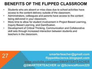 BENEFITS OF THE FLIPPED CLASSROOM
smarterteacher@gmail.com
flipped4science.blogspot.com
www.youtube.com/user/SMARTERTEACHER
@SMARTERTEACHER or @ScienceRoom229
27
• Students who are absent or miss class due to school activities have
access to the content delivery outside of the classroom.
• Administrators, colleagues and parents have access to the content
being delivered in your classroom.
• More time to allow for student involvement in Project Based Learning,
Inquiry Based Learning, and Gamification.
• Development of Critical Thinking, Communication and Collaborative
skill sets through increased interaction between students and
teachers in the classroom.
 