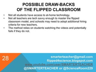 POSSIBLE DRAW-BACKS
OF THE FLIPPED CLASSROOM
smarterteacher@gmail.com
flipped4science.blogspot.com
www.youtube.com/user/SMARTERTEACHER
@SMARTERTEACHER or @ScienceRoom229
28
• Not all students have access to at-home technology.
• Not all teachers are tech savvy enough to master the flipped
classroom model, and schools may need to adopt additional hiring
criteria for new teachers.
• The method relies on students watching the videos and potentially
fails if they do not.
 