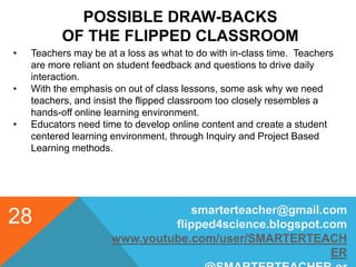 POSSIBLE DRAW-BACKS
OF THE FLIPPED CLASSROOM
smarterteacher@gmail.com
flipped4science.blogspot.com
www.youtube.com/user/SMARTERTEACH
ER
28
• Teachers may be at a loss as what to do with in-class time. Teachers
are more reliant on student feedback and questions to drive daily
interaction.
• With the emphasis on out of class lessons, some ask why we need
teachers, and insist the flipped classroom too closely resembles a
hands-off online learning environment.
• Educators need time to develop online content and create a student
centered learning environment, through Inquiry and Project Based
Learning methods.
 