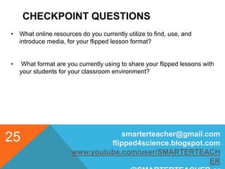 CHECKPOINT QUESTIONS
smarterteacher@gmail.com
flipped4science.blogspot.com
www.youtube.com/user/SMARTERTEACH
ER
25
• What online resources do you currently utilize to find, use, and
introduce media, for your flipped lesson format?
• What format are you currently using to share your flipped lessons with
your students for your classroom environment?
 