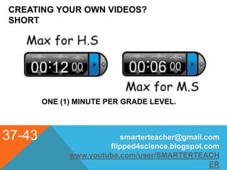 CREATING YOUR OWN VIDEOS?
SHORT
37-43
ONE (1) MINUTE PER GRADE LEVEL.
smarterteacher@gmail.com
flipped4science.blogspot.com
www.youtube.com/user/SMARTERTEACH
ER
 