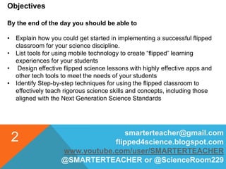 smarterteacher@gmail.com
flipped4science.blogspot.com
www.youtube.com/user/SMARTERTEACHER
@SMARTERTEACHER or @ScienceRoom229
2
Objectives
By the end of the day you should be able to
• Explain how you could get started in implementing a successful flipped
classroom for your science discipline.
• List tools for using mobile technology to create “flipped” learning
experiences for your students
• Design effective flipped science lessons with highly effective apps and
other tech tools to meet the needs of your students
• Identify Step-by-step techniques for using the flipped classroom to
effectively teach rigorous science skills and concepts, including those
aligned with the Next Generation Science Standards
 
