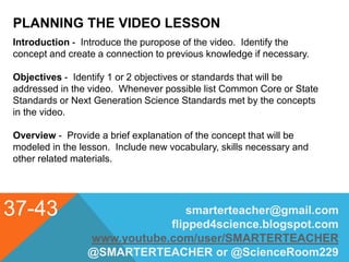 PLANNING THE VIDEO LESSON
37-43 smarterteacher@gmail.com
flipped4science.blogspot.com
www.youtube.com/user/SMARTERTEACHER
@SMARTERTEACHER or @ScienceRoom229
Introduction - Introduce the puropose of the video. Identify the
concept and create a connection to previous knowledge if necessary.
Objectives - Identify 1 or 2 objectives or standards that will be
addressed in the video. Whenever possible list Common Core or State
Standards or Next Generation Science Standards met by the concepts
in the video.
Overview - Provide a brief explanation of the concept that will be
modeled in the lesson. Include new vocabulary, skills necessary and
other related materials.
 