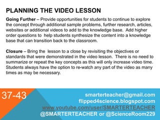 PLANNING THE VIDEO LESSON
37-43 smarterteacher@gmail.com
flipped4science.blogspot.com
www.youtube.com/user/SMARTERTEACHER
@SMARTERTEACHER or @ScienceRoom229
Going Further – Provide opportunities for students to continue to explore
the concept through additional sample problems, further research, articles,
websites or additional videos to add to the knowledge base. Add higher
order questions to help students synthesize the content into a knowledge
base that can transition back to the classroom.
Closure – Bring the lesson to a close by revisiting the objectives or
standards that were demonstrated in the video lesson. There is no need to
summarize or repeat the key concepts as this will only increase video time.
Students always have the option to re-watch any part of the video as many
times as may be necessary.
 