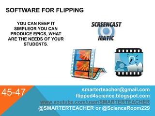 SOFTWARE FOR FLIPPING
45-47 smarterteacher@gmail.com
flipped4science.blogspot.com
www.youtube.com/user/SMARTERTEACHER
@SMARTERTEACHER or @ScienceRoom229
YOU CAN KEEP IT
SIMPLEOR YOU CAN
PRODUCE EPICS, WHAT
ARE THE NEEDS OF YOUR
STUDENTS.
 