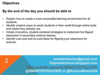 smarterteacher@gmail.com
flipped4science.blogspot.com
www.youtube.com/user/SMARTERTEACHER
@SMARTERTEACHER or @ScienceRoom229
2
Objectives
By the end of the day you should be able to
• Explain how to create a more accessible learning environment for all
students
• Identify creative ways to reach students in their world through online tools
and media they already use
• Initiate innovative, student-centered strategies to implement the flipped
classroom in secondary science classes
• Identify Low-cost and no-cost ideas for flipping your classroom for
science.
 