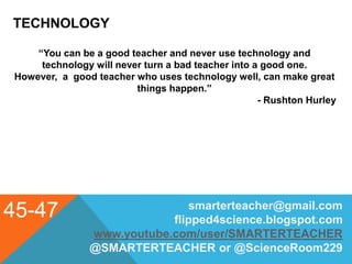TECHNOLOGY
45-47 smarterteacher@gmail.com
flipped4science.blogspot.com
www.youtube.com/user/SMARTERTEACHER
@SMARTERTEACHER or @ScienceRoom229
“You can be a good teacher and never use technology and
technology will never turn a bad teacher into a good one.
However, a good teacher who uses technology well, can make great
things happen.”
- Rushton Hurley
 