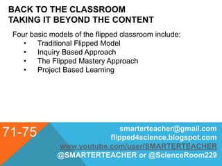 BACK TO THE CLASSROOM
TAKING IT BEYOND THE CONTENT
71-75 smarterteacher@gmail.com
flipped4science.blogspot.com
www.youtube.com/user/SMARTERTEACHER
@SMARTERTEACHER or @ScienceRoom229
Four basic models of the flipped classroom include:
• Traditional Flipped Model
• Inquiry Based Approach
• The Flipped Mastery Approach
• Project Based Learning
 