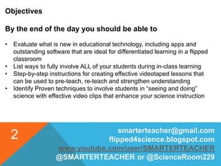 smarterteacher@gmail.com
flipped4science.blogspot.com
www.youtube.com/user/SMARTERTEACHER
@SMARTERTEACHER or @ScienceRoom229
2
Objectives
By the end of the day you should be able to
• Evaluate what is new in educational technology, including apps and
outstanding software that are ideal for differentiated learning in a flipped
classroom
• List ways to fully involve ALL of your students during in-class learning
• Step-by-step instructions for creating effective videotaped lessons that
can be used to pre-teach, re-teach and strengthen understanding
• Identify Proven techniques to involve students in “seeing and doing”
science with effective video clips that enhance your science instruction
 