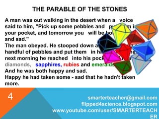 smarterteacher@gmail.com
flipped4science.blogspot.com
www.youtube.com/user/SMARTERTEACH
ER
4
THE PARABLE OF THE STONES
A man was out walking in the desert when a voice
said to him, "Pick up some pebbles and put them in
your pocket, and tomorrow you will be both happy
and sad."
The man obeyed. He stooped down and picked up a
handful of pebbles and put them in his pocket. The
next morning he reached into his pocket and found
diamonds, sapphires, rubies and emeralds.
And he was both happy and sad.
Happy he had taken some - sad that he hadn't taken
more.
 
