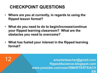 CHECKPOINT QUESTIONS
smarterteacher@gmail.com
flipped4science.blogspot.com
www.youtube.com/user/SMARTERTEACH
ER
12
• Where are you at currently, in regards to using the
flipped lesson format?
• What do you need to do to begin/increase/continue
your flipped learning classroom? What are the
obstacles you need to overcome?
• What has fueled your interest in the flipped learning
format?
 