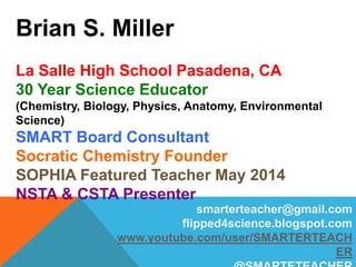 Brian S. Miller
La Salle High School Pasadena, CA
30 Year Science Educator
(Chemistry, Biology, Physics, Anatomy, Environmental
Science)
SMART Board Consultant
Socratic Chemistry Founder
SOPHIA Featured Teacher May 2014
NSTA & CSTA Presenter
smarterteacher@gmail.com
flipped4science.blogspot.com
www.youtube.com/user/SMARTERTEACH
ER
 