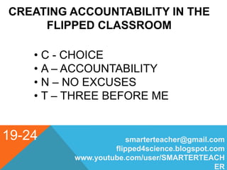 19-24
CREATING ACCOUNTABILITY IN THE
FLIPPED CLASSROOM
• C - CHOICE
• A – ACCOUNTABILITY
• N – NO EXCUSES
• T – THREE BEFORE ME
smarterteacher@gmail.com
flipped4science.blogspot.com
www.youtube.com/user/SMARTERTEACH
ER
 
