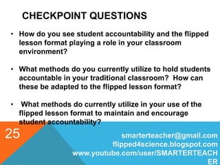 CHECKPOINT QUESTIONS
smarterteacher@gmail.com
flipped4science.blogspot.com
www.youtube.com/user/SMARTERTEACH
ER
25
• How do you see student accountability and the flipped
lesson format playing a role in your classroom
environment?
• What methods do you currently utilize to hold students
accountable in your traditional classroom? How can
these be adapted to the flipped lesson format?
• What methods do currently utilize in your use of the
flipped lesson format to maintain and encourage
student accountability?
 