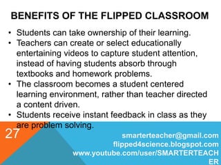 BENEFITS OF THE FLIPPED CLASSROOM
smarterteacher@gmail.com
flipped4science.blogspot.com
www.youtube.com/user/SMARTERTEACH
ER
27
• Students can take ownership of their learning.
• Teachers can create or select educationally
entertaining videos to capture student attention,
instead of having students absorb through
textbooks and homework problems.
• The classroom becomes a student centered
learning environment, rather than teacher directed
a content driven.
• Students receive instant feedback in class as they
are problem solving.
 