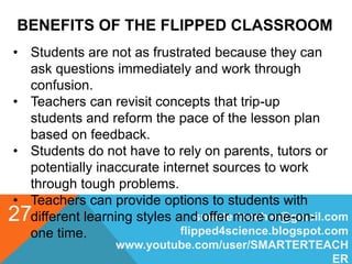 BENEFITS OF THE FLIPPED CLASSROOM
smarterteacher@gmail.com
flipped4science.blogspot.com
www.youtube.com/user/SMARTERTEACH
ER
27
• Students are not as frustrated because they can
ask questions immediately and work through
confusion.
• Teachers can revisit concepts that trip-up
students and reform the pace of the lesson plan
based on feedback.
• Students do not have to rely on parents, tutors or
potentially inaccurate internet sources to work
through tough problems.
• Teachers can provide options to students with
different learning styles and offer more one-on-
one time.
 
