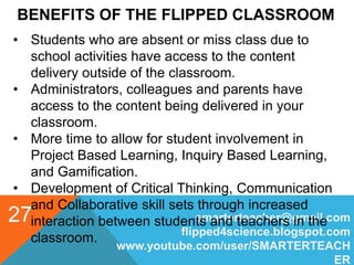 BENEFITS OF THE FLIPPED CLASSROOM
smarterteacher@gmail.com
flipped4science.blogspot.com
www.youtube.com/user/SMARTERTEACH
ER
27
• Students who are absent or miss class due to
school activities have access to the content
delivery outside of the classroom.
• Administrators, colleagues and parents have
access to the content being delivered in your
classroom.
• More time to allow for student involvement in
Project Based Learning, Inquiry Based Learning,
and Gamification.
• Development of Critical Thinking, Communication
and Collaborative skill sets through increased
interaction between students and teachers in the
classroom.
 