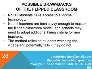 POSSIBLE DRAW-BACKS
OF THE FLIPPED CLASSROOM
smarterteacher@gmail.com
flipped4science.blogspot.com
www.youtube.com/user/SMARTERTEACH
ER
28
• Not all students have access to at-home
technology.
• Not all teachers are tech savvy enough to master
the flipped classroom model, and schools may
need to adopt additional hiring criteria for new
teachers.
• The method relies on students watching the
videos and potentially fails if they do not.
 