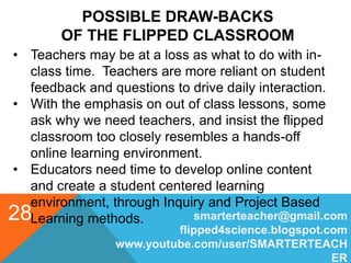 POSSIBLE DRAW-BACKS
OF THE FLIPPED CLASSROOM
smarterteacher@gmail.com
flipped4science.blogspot.com
www.youtube.com/user/SMARTERTEACH
ER
28
• Teachers may be at a loss as what to do with in-
class time. Teachers are more reliant on student
feedback and questions to drive daily interaction.
• With the emphasis on out of class lessons, some
ask why we need teachers, and insist the flipped
classroom too closely resembles a hands-off
online learning environment.
• Educators need time to develop online content
and create a student centered learning
environment, through Inquiry and Project Based
Learning methods.
 
