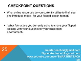 CHECKPOINT QUESTIONS
smarterteacher@gmail.com
flipped4science.blogspot.com
www.youtube.com/user/SMARTERTEACH
ER
25
• What online resources do you currently utilize to find, use,
and introduce media, for your flipped lesson format?
• What format are you currently using to share your flipped
lessons with your students for your classroom
environment?
 